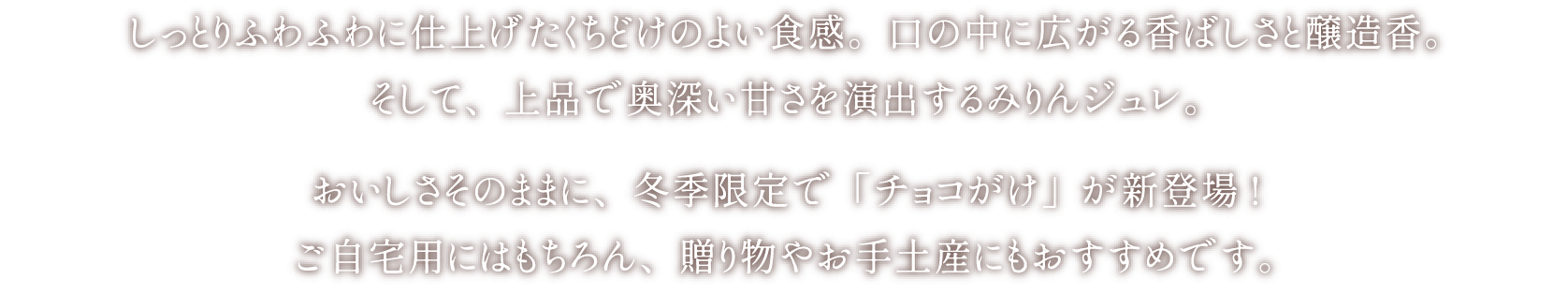 しっとりふわふわに仕上げたくちどけのよい食感。口の中に広がる香ばしさと醸造香。そして、上品で奥深い甘さを演出するみりんジュレ。おいしさそのままに、冬季限定で「チョコがけ」が新登場!ご自宅用にはもちろん、贈り物やお手土産にもおすすめです。