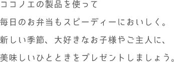 ココノエの製品を使って毎日のお弁当もスピーディーにおいしく。新しい季節、大好きなお子様やご主人に、美味しいひとときをプレゼントしましょう。