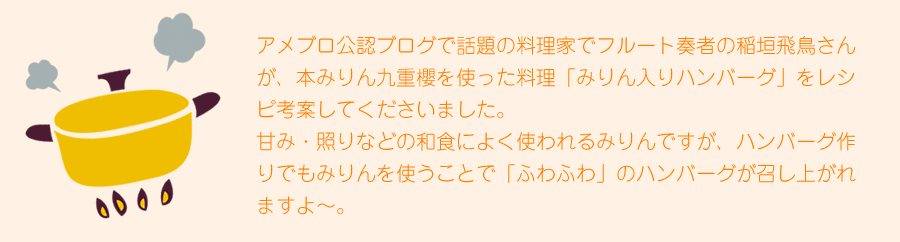 アメブロ公認ブログで話題の料理家でフルート奏者の稲垣飛鳥さんが、本みりん九重櫻を使った料理「みりん入りハンバーグ」をレシピ考案してくださいました。甘み・照りなどの和食によく使われるみりんですが、ハンバーグ作りでもみりんを使うことで「ふわふわ」のハンバーグが召し上がれますよ～。

