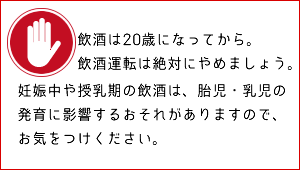 飲酒は20歳になってから。飲酒運転は絶対にやめましょう。妊娠中や授乳期の飲酒は、胎児・乳児の発育に影響するおそれがありますので、お気をつけください。