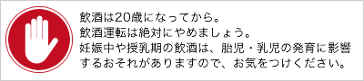 飲酒は20歳になってから。飲酒運転は絶対にやめましょう。妊娠中や授乳期の飲酒は、胎児・乳児の発育に影響するおそれがありますので、お気をつけください。