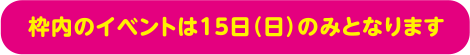 枠内のイベントは15日（日）のみとなります。