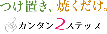 つけ置き、焼くだけ。カンタン2ステップ