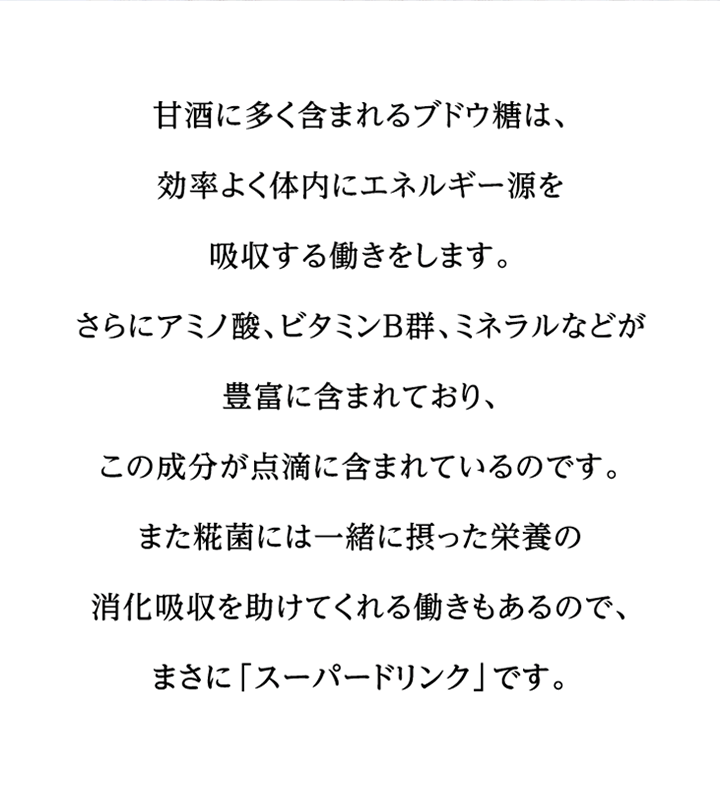 甘酒に多く含まれるブドウ糖は、効率よく体内にエネルギー源を吸収する働きをします。さらにアミノ酸、ビタミンB群、ミネラルなどが豊富に含まれており、この成分が点滴に含まれているのです。また糀菌には一緒に摂った栄養の消化吸収を助けてくれる働きもあるので、まさに「スーパードリンク」です。