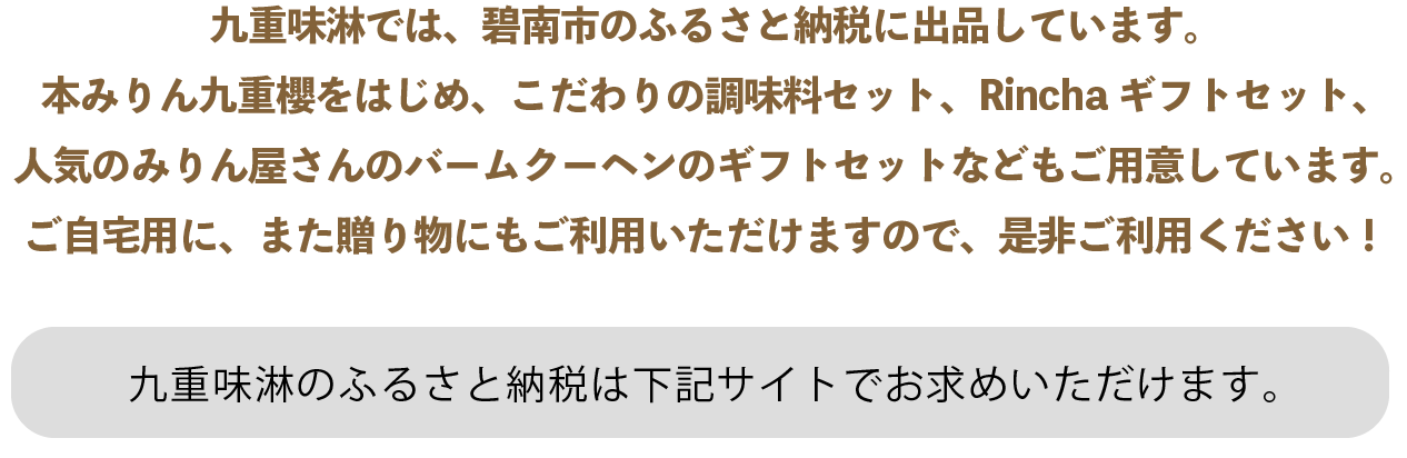 九重味淋では、碧南市のふるさと納税に出品しています。本みりん九重櫻をはじめ、こだわりの調味料セット、Rinchaギフトセット、人気のみりん屋さんのバームクーヘンのギフトセットなどもご用意しています。ご自宅用に、また贈り物にもご利用いただけますので、是非ご利用ください！