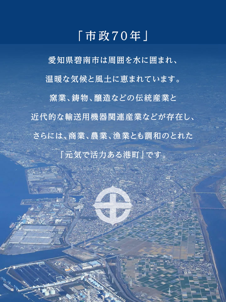 「市政70年」愛知県碧南市は周囲を水に囲まれ、温暖な気候と風土に恵まれています。窯業、鋳物、醸造などの伝統産業と近代的な輸送用機器関連産業などが存在し、さらには、商業、農業、漁業とも調和のとれた「元気で活力ある港町」です。