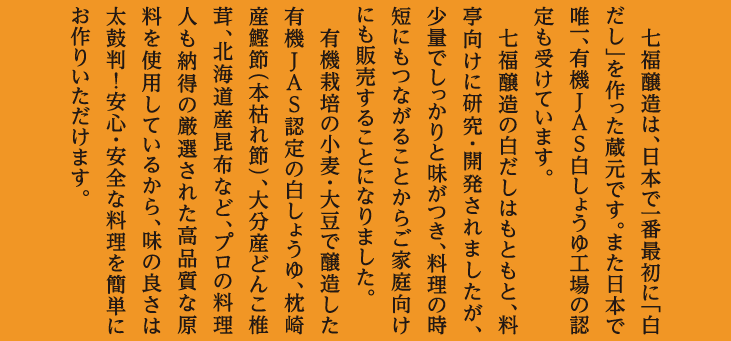 七福醸造は、日本で一番最初に「白だし」を作った蔵元です。また日本で唯一、有機JAS白しょうゆ工場の認定も受けています。七福醸造の白だしはもともと、料亭向けに研究・開発されましたが、少量でしっかりと味がつき、料理の時短にもつながることからご家庭向けにも販売することになりました。有機栽培の小麦・大豆で醸造した有機JAS認定の白しょうゆ、枕崎産鰹節（本枯れ節）、大分産どんこ椎茸、北海道産昆布など、プロの料理人も納得の厳選された高品質な原料を使用しているから、味の良さは太鼓判！安心・安全な料理を簡単にお作りいただけます。