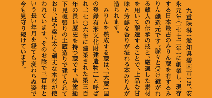 九重味淋（愛知県碧南市）は、安永元年（一七七二年）に創業し、現存する日本最古のみりん蔵を有するみりん醸造元です。脈々と受け継がれる蔵人の伝承の技と、厳選した素材を用いて醸造することで、上品な甘味と芳醇な香りが溢れる本みりんが造られます。みりんを熟成する蔵は、「大蔵（国の登録有形文化財建造物）」と呼ばれ、一七〇六年に建築された築三百年の長い歴史を持つ蔵です。黒塗総下見板張りの土蔵造りで建てられており、柱や梁に太く頑丈な木材が使われています。そのお陰で三百年という長い年月を経ても変わらぬ姿で今も見守り続けています。