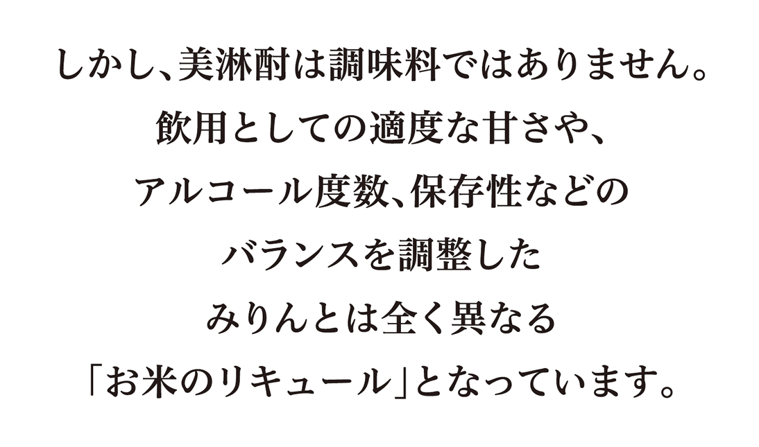 しかし、美淋酎は調味料ではありません。飲用としての適度な甘さや、アルコール度数、保存性などのバランスを調整したみりんとは全く異なる「お米のリキュール」となっています。