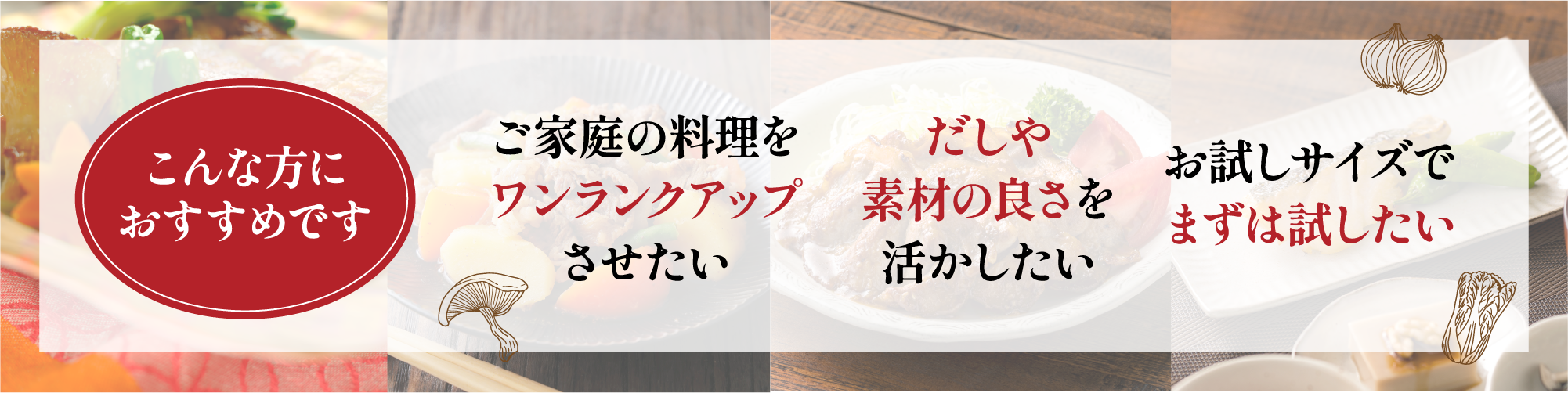 こんな方におすすめです　ご家庭の料理をワンランクアップさせたい　だしや素材の良さを活かしたい お試しサイズでまずは試したい